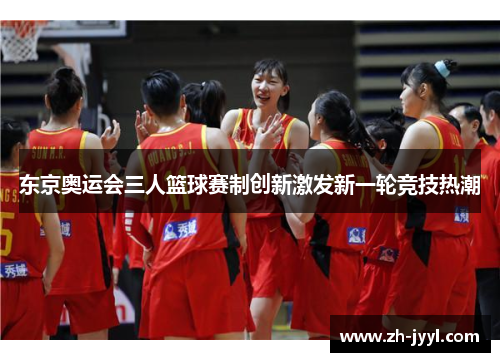 东京奥运会三人篮球赛制创新激发新一轮竞技热潮